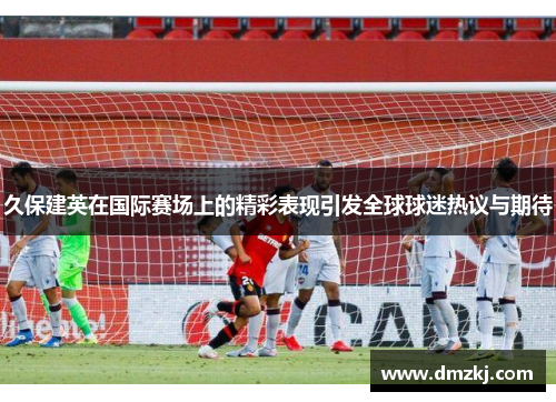 久保建英在国际赛场上的精彩表现引发全球球迷热议与期待