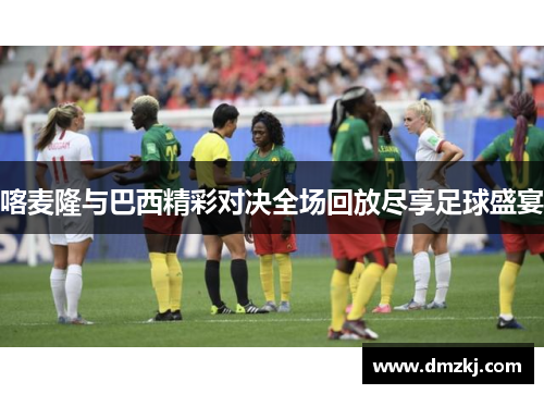 喀麦隆与巴西精彩对决全场回放尽享足球盛宴