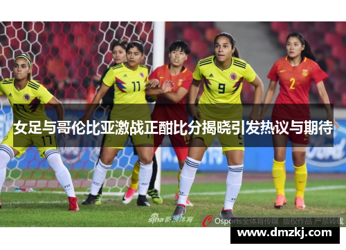 女足与哥伦比亚激战正酣比分揭晓引发热议与期待