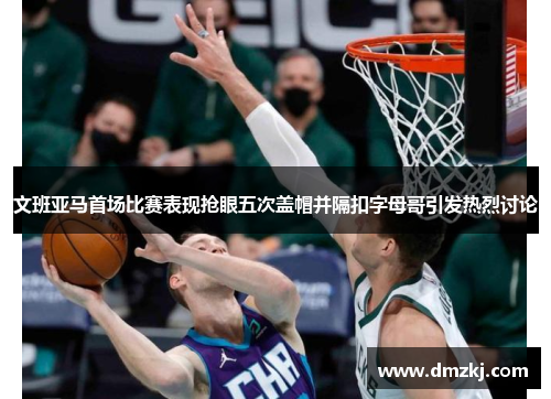 文班亚马首场比赛表现抢眼五次盖帽并隔扣字母哥引发热烈讨论