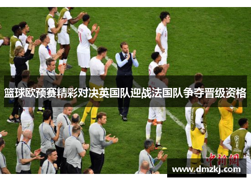 篮球欧预赛精彩对决英国队迎战法国队争夺晋级资格