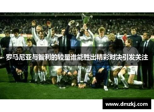 罗马尼亚与智利的较量谁能胜出精彩对决引发关注